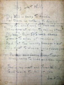 Joe Hill's final will, written while he was waiting for his execution. It reads: "My will is easy to decide For there is nothing to divide My kin don't need to fuss and moan "Moss does not cling to rolling stone" My body? Oh, if I could choose I would to ashes it reduce And let the merry breezes blow My dust to where some flowers grow Perhaps some fading flower then Would come to life and bloom again. This is my Last and final Will. Good Luck to All of you Joe Hill"
